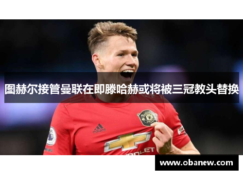 图赫尔接管曼联在即滕哈赫或将被三冠教头替换